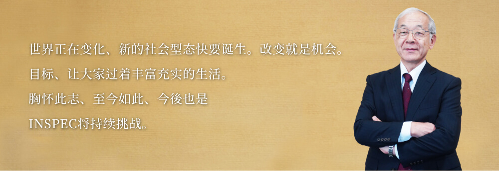 世界正在变化、新的社会型态快要诞生。改变就是机会。
目标、让大家过着丰富充实的生活。
胸怀此志、至今如此、今後也是
INSPEC将持续挑战。