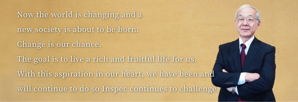 Now the world is changing and a new society is about to be born.
Change is our chance.
The goal is to live a rich and fruitful life for us.
With this aspiration in our heart, we have been and will continue to do so Inspec continues to challenge.