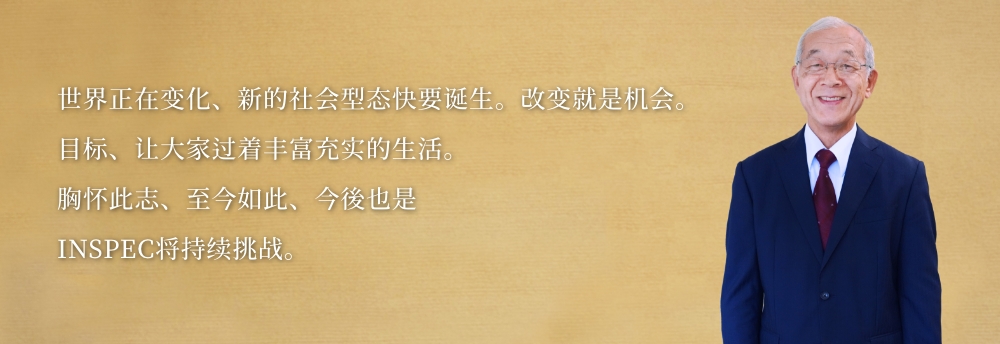 世界正在变化、新的社会型态快要诞生。改变就是机会。
    目标、让大家过着丰富充实的生活。
    胸怀此志、至今如此、今後也是
    INSPEC将持续挑战。